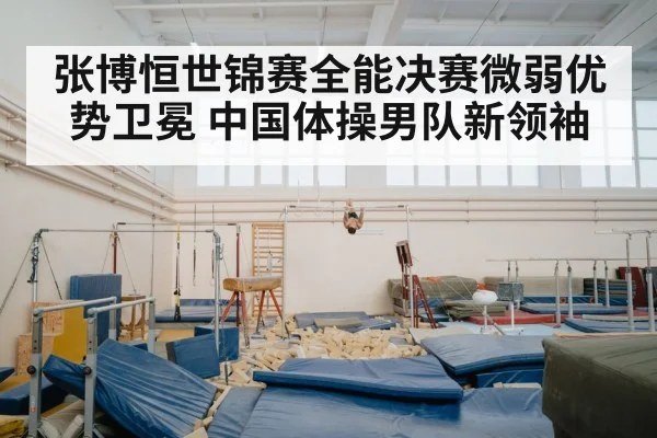 张博恒世锦赛全能决赛微弱优势卫冕 中国体操男队新领袖