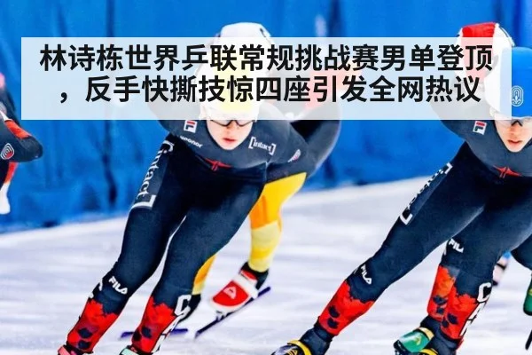 林诗栋世界乒联常规挑战赛男单登顶，反手快撕技惊四座引发全网热议