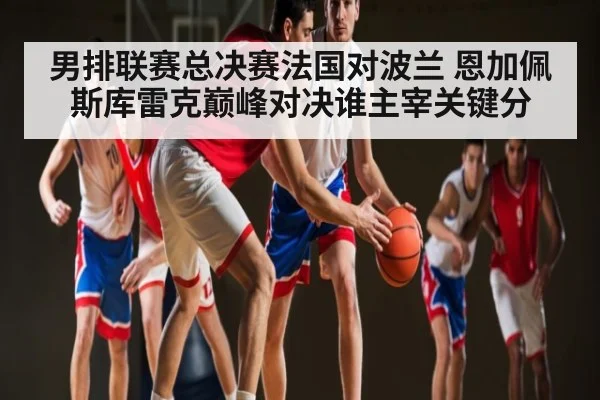 男排联赛总决赛法国对波兰 恩加佩斯库雷克巅峰对决谁主宰关键分