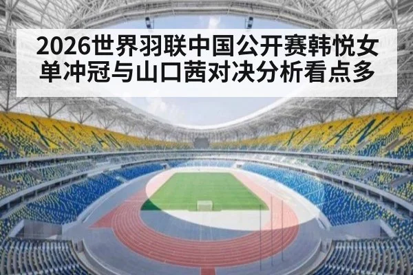 2026世界羽联中国公开赛韩悦女单冲冠与山口茜对决分析看点多